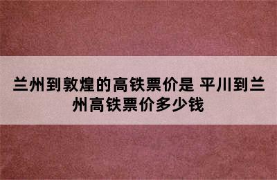 兰州到敦煌的高铁票价是 平川到兰州高铁票价多少钱